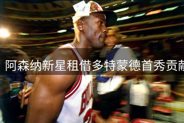阿森纳新星租借多特蒙德首秀贡献关键表现
